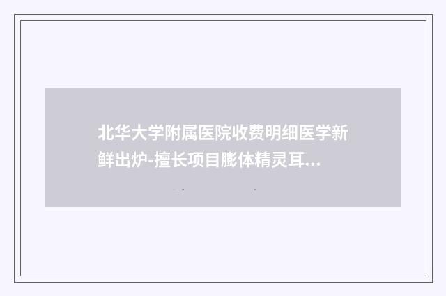 北华大学附属医院收费明细医学新鲜出炉-擅长项目膨体精灵耳手术等