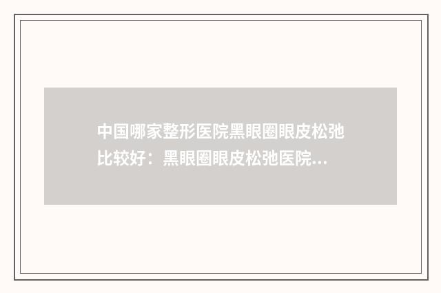 中国哪家整形医院黑眼圈眼皮松弛比较好：黑眼圈眼皮松弛医院前50佳已出圈
