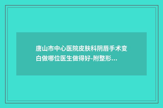 唐山市中心医院皮肤科阴唇手术变白做哪位医生做得好-附整形价格(价目)