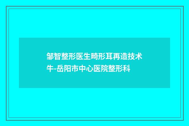 邹智整形医生畸形耳再造技术牛-岳阳市中心医院整形科