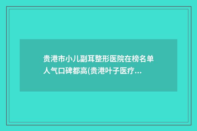 贵港市小儿副耳整形医院在榜名单人气口碑都高(贵港叶子医疗美容诊所你一定要了解)
