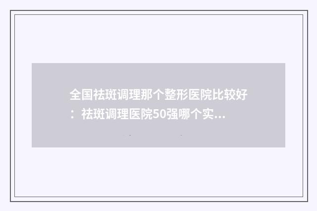 全国祛斑调理那个整形医院比较好：祛斑调理医院50强哪个实力更高一筹