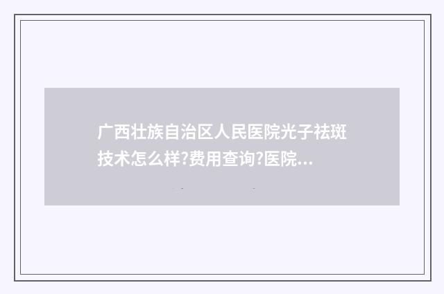 广西壮族自治区人民医院光子祛斑技术怎么样?费用查询?医院点评 广西壮族自治区人民医院