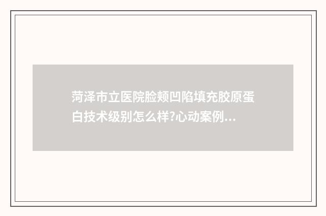菏泽市立医院脸颊凹陷填充胶原蛋白技术级别怎么样?心动案例&医院介绍 菏泽市立医院整容手术怎么样