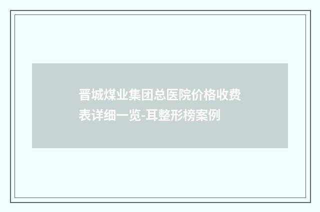晋城煤业集团总医院价格收费表详细一览-耳整形榜案例