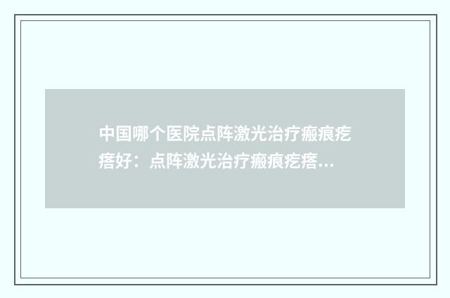 中国哪个医院点阵激光治疗瘢痕疙瘩好：点阵激光治疗瘢痕疙瘩医院前50位全新名单更新