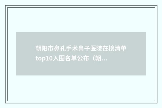 朝阳市鼻孔手术鼻子医院在榜清单top10入围名单公布（朝阳市第二医院整形美容科技术优点分析）
