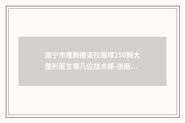 南宁市隆胸傲诺拉璀璨250胸大整形医生哪几位技术棒-张丽平医生技术实力值得信赖