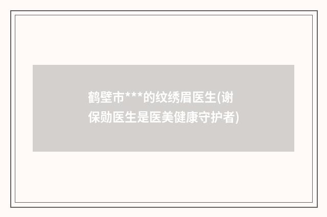 鹤壁市***的纹绣眉医生(谢保勋医生是医美健康守护者)