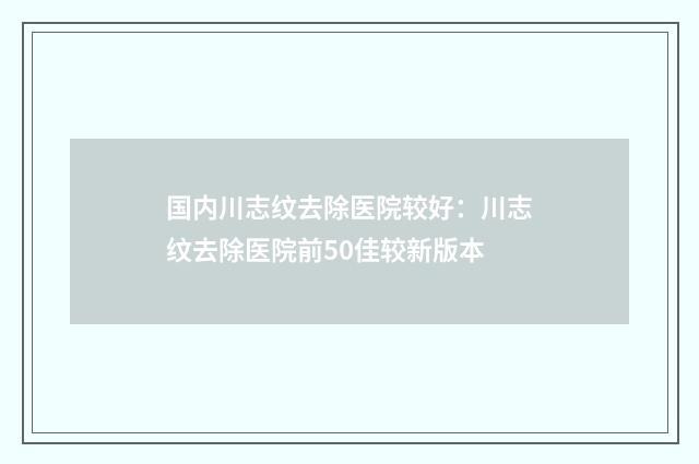 国内川志纹去除医院较好：川志纹去除医院前50佳较新版本