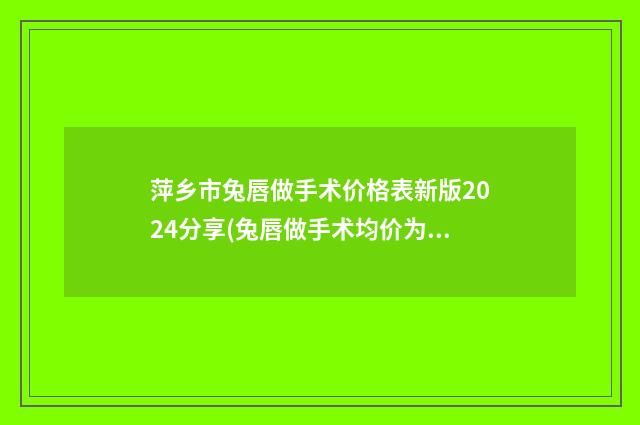 萍乡市兔唇做手术价格表新版2024分享(兔唇做手术均价为：50572元)