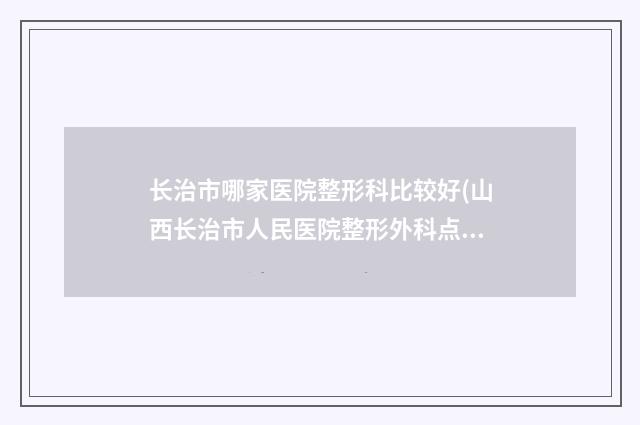 长治市哪家医院整形科比较好(山西长治市人民医院整形外科点赞推荐)