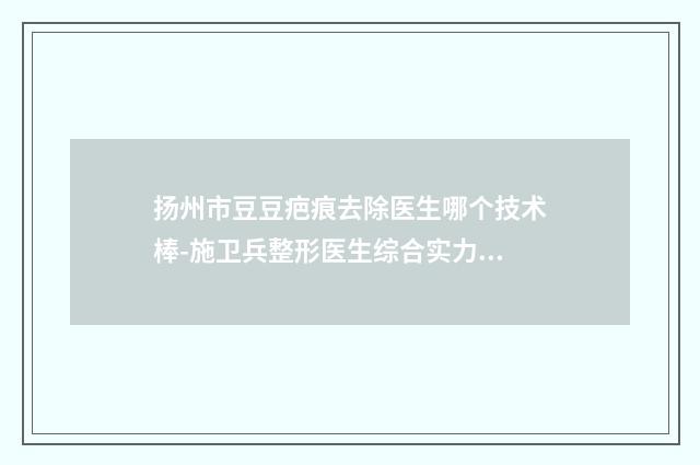 扬州市豆豆疤痕去除医生哪个技术棒-施卫兵整形医生综合实力惊刹众人