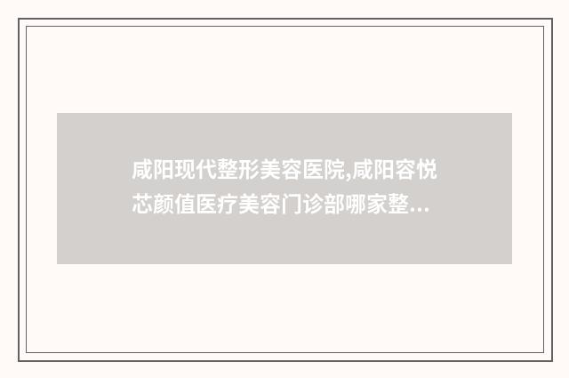 咸阳现代整形美容医院,咸阳容悦芯颜值医疗美容门诊部哪家整形良好