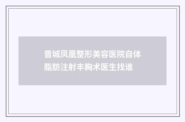 晋城凤凰整形美容医院自体脂肪注射丰胸术医生找谁