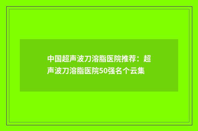 中国超声波刀溶脂医院推荐：超声波刀溶脂医院50强名个云集