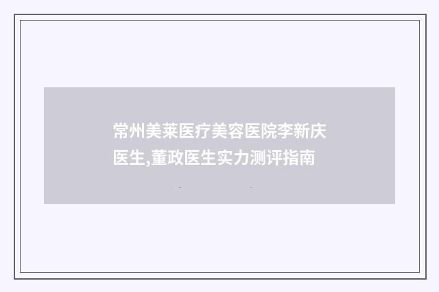 常州美莱医疗美容医院李新庆医生,董政医生实力测评指南
