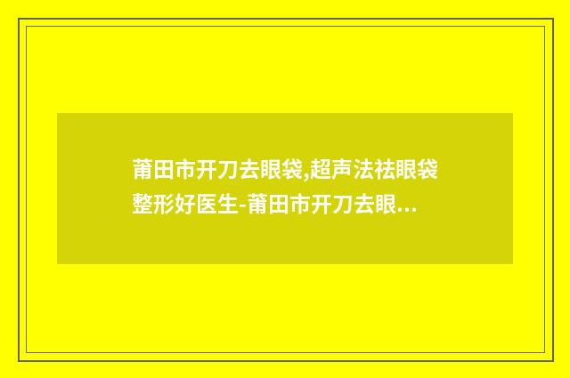 莆田市开刀去眼袋,超声法祛眼袋整形好医生-莆田市开刀去眼袋,超声法祛眼袋专家口碑排名前十名网友盛赞