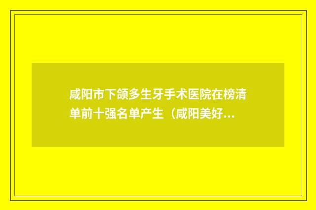 咸阳市下颌多生牙手术医院在榜清单前十强名单产生（咸阳美好齿科整形诊所排行榜前三私立领衔）