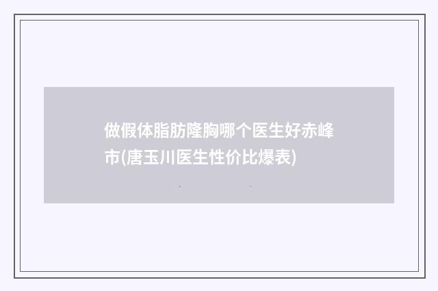 做假体脂肪隆胸哪个医生好赤峰市(唐玉川医生性价比爆表)