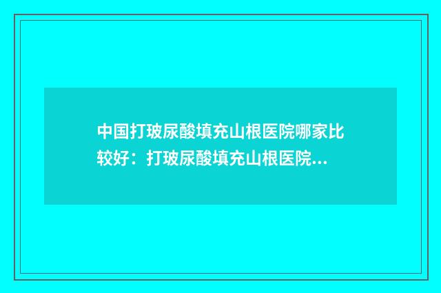 中国打玻尿酸填充山根医院哪家比较好：打玻尿酸填充山根医院前50强合集发布