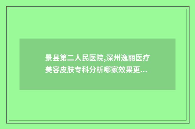 景县第二人民医院,深州逸丽医疗美容皮肤专科分析哪家效果更好