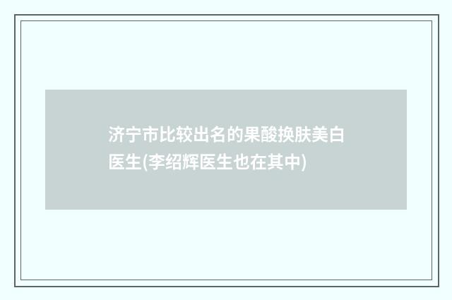 济宁市比较出名的果酸换肤美白医生(李绍辉医生也在其中)