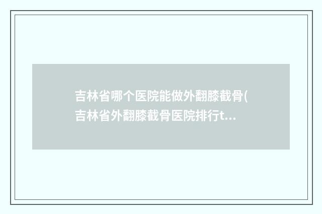 吉林省哪个医院能做外翻膝截骨(吉林省外翻膝截骨医院排行top10强精选分析)