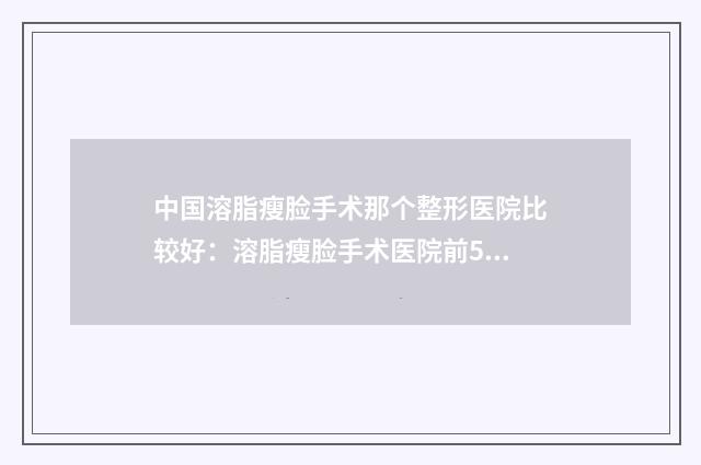 中国溶脂瘦脸手术那个整形医院比较好:溶脂瘦脸手术医院前50位好还实惠