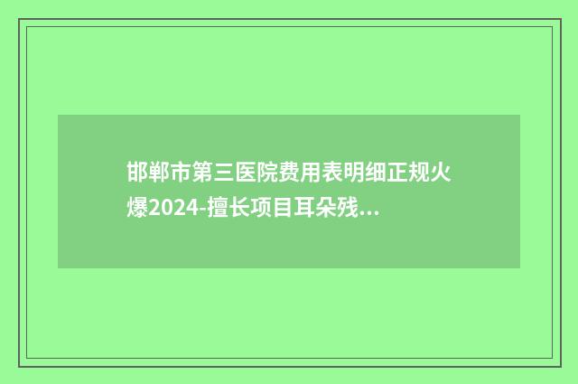 邯郸市第三医院费用表明细正规火爆2024-擅长项目耳朵残缺修复等