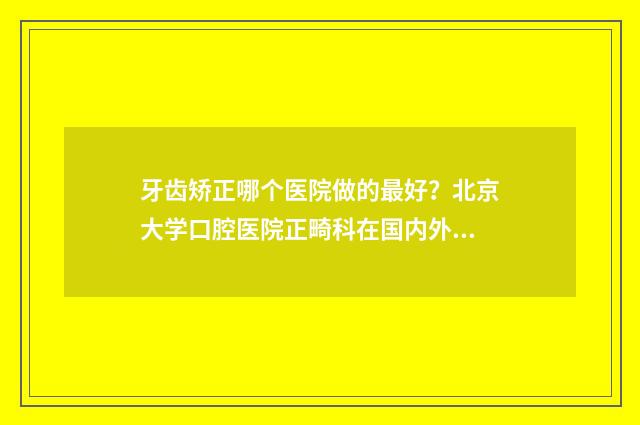 牙齿矫正哪个医院做的最好？北京大学口腔医院正畸科在国内外有较大的影响力 牙齿矫正哪个医院正规