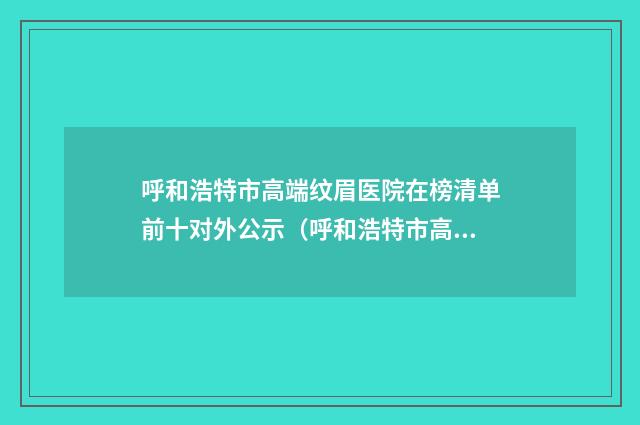 呼和浩特市高端纹眉医院在榜清单前十对外公示（呼和浩特市高端纹眉整形医院）