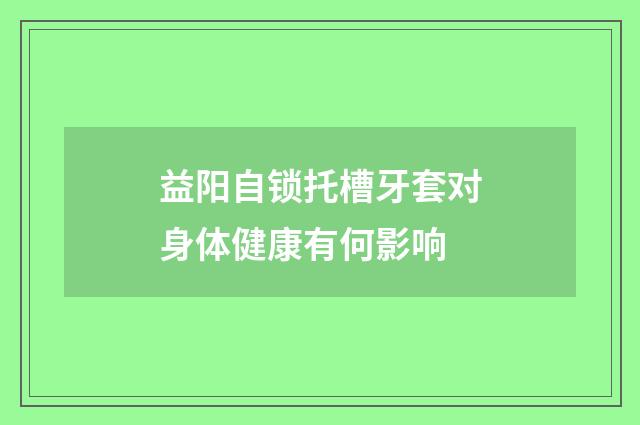 益阳自锁托槽牙套对身体健康有何影响