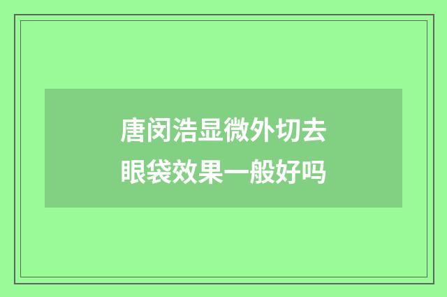 唐闵浩显微外切去眼袋效果一般好吗