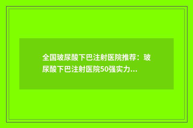 全国玻尿酸下巴注射医院推荐:玻尿酸下巴注射医院50强实力贴发布