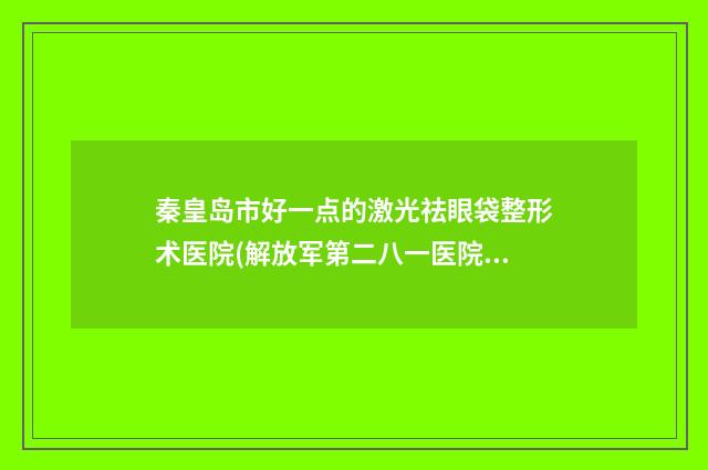 秦皇岛市好一点的激光祛眼袋整形术医院(解放军第二八一医院皮肤科网友力推)