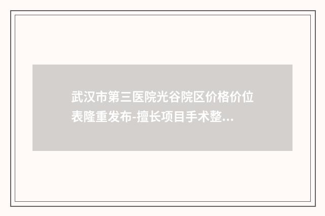 武汉市第三医院光谷院区价格价位表隆重发布-擅长项目手术整形耳朵等
