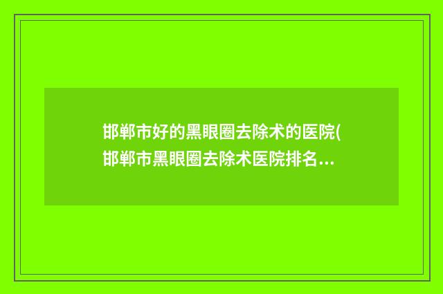 邯郸市好的黑眼圈去除术的医院(邯郸市黑眼圈去除术医院排名发布当地热门医院集中一览)
