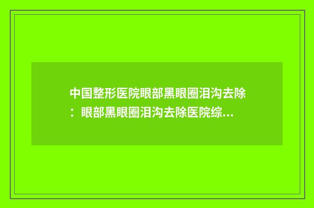 中国整形医院眼部黑眼圈泪沟去除：眼部黑眼圈泪沟去除医院综合实力前50位笔者亲测