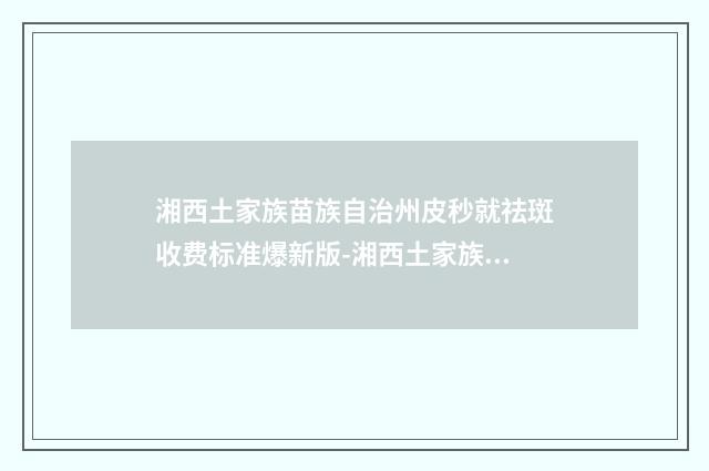 湘西土家族苗族自治州皮秒就祛斑收费标准爆新版-湘西土家族苗族自治州皮秒就祛斑全部手术价格大概价格