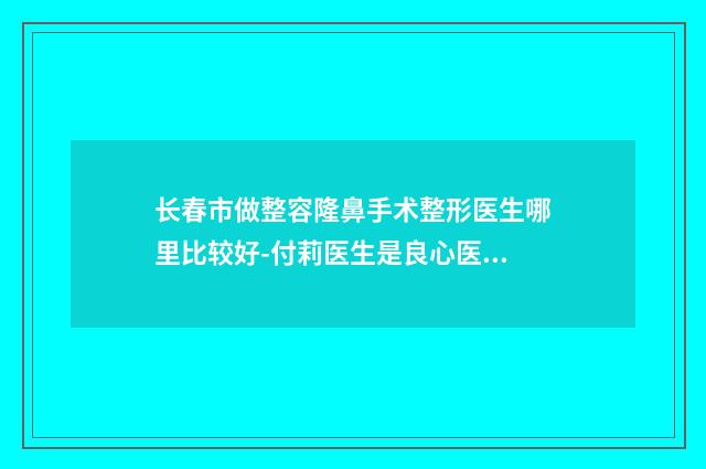 长春市做整容隆鼻手术整形医生哪里比较好-付莉医生是良心医生