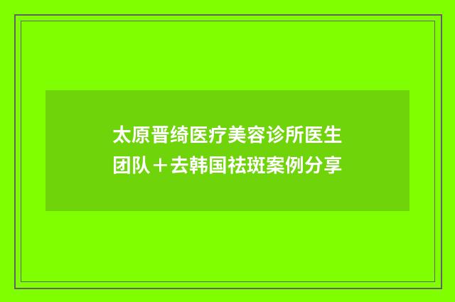 太原晋绮医疗美容诊所医生团队＋去韩国祛斑案例分享