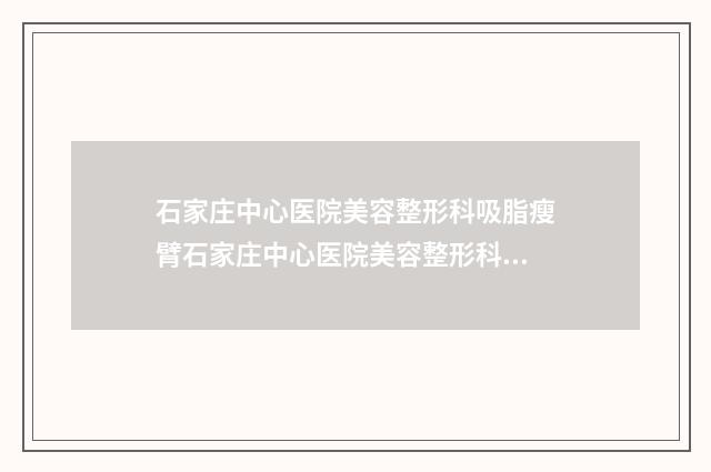 石家庄中心医院美容整形科吸脂瘦臂石家庄中心医院美容整形科做案例，术前排雷-附整形价格(价目)