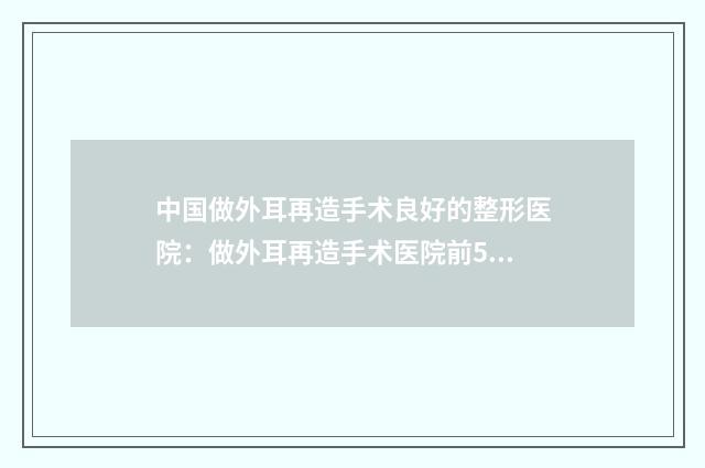 中国做外耳再造手术良好的整形医院：做外耳再造手术医院前50强热门盘点