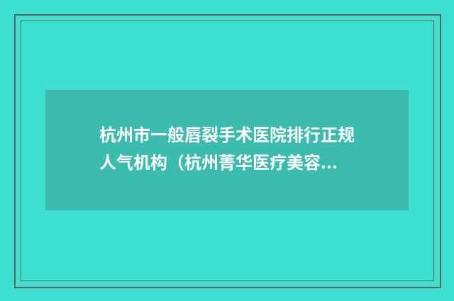 杭州市一般唇裂手术医院排行正规人气机构（杭州菁华医疗美容中心再入围）