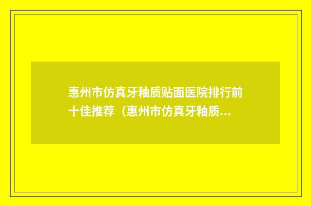 惠州市仿真牙釉质贴面医院排行前十佳推荐（惠州市仿真牙釉质贴面口腔医院门实力在线）