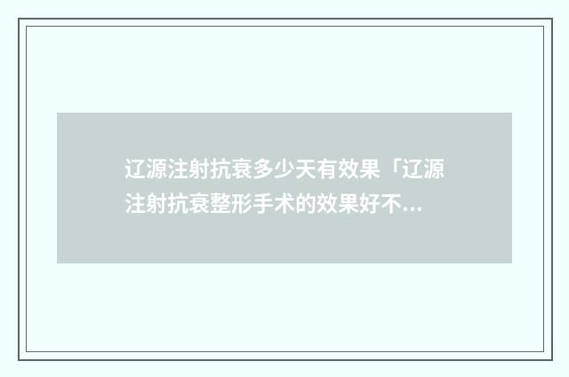 辽源注射抗衰多少天有效果「辽源注射抗衰整形手术的效果好不」