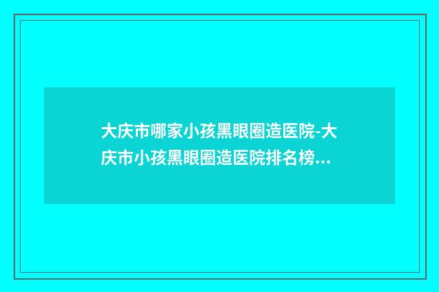 大庆市哪家小孩黑眼圈造医院-大庆市小孩黑眼圈造医院排名榜前十位哪些做的好