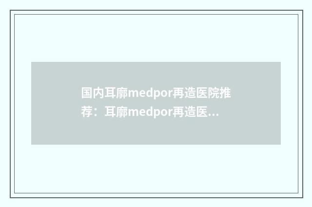 国内耳廓medpor再造医院推荐：耳廓medpor再造医院前50位资料分享