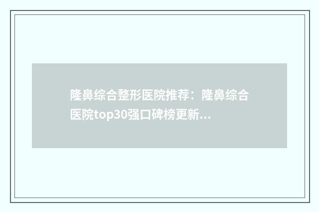 隆鼻综合整形医院推荐：隆鼻综合医院top30强口碑榜更新了